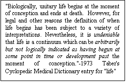 Text Box: "Biologically, unitary life begins at the moment of conception and ends at death.  However, for legal and other reasons the definition of when life begins has been subject to a variety of interpretations. Nevertheless, it is undeniable that life is a continuum which can be arbitrarily but not logically indicated as having begun at some point in time or development past the moment of conception."-1973 Taber's Cyclopedic Medical Dictionary entry for "life"