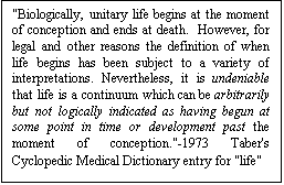 Text Box: "Biologically, unitary life begins at the moment of conception and ends at death.  However, for legal and other reasons the definition of when life begins has been subject to a variety of interpretations. Nevertheless, it is undeniable that life is a continuum which can be arbitrarily but not logically indicated as having begun at some point in time or development past the moment of conception."-1973 Taber's Cyclopedic Medical Dictionary entry for "life"